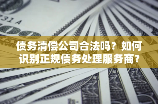 济南债务清偿公司合法吗？如何识别正规债务处理服务商？