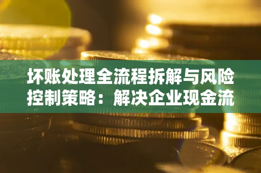 济南坏账处理全流程拆解与风险控制策略：解决企业现金流顽疾的实战指南
