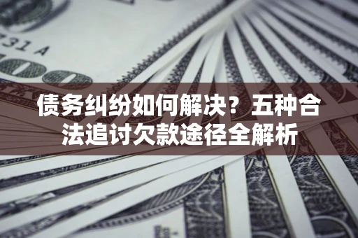 济南债务纠纷如何解决？五种合法追讨欠款途径全解析