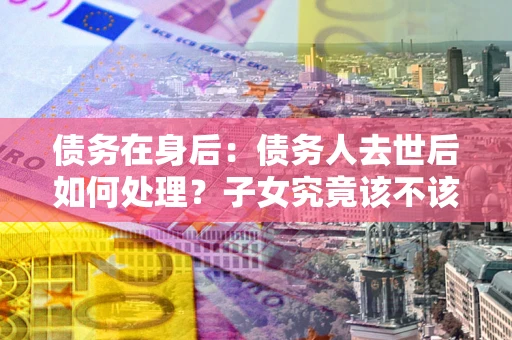 济南债务在身后：债务人去世后如何处理？子女究竟该不该还钱？