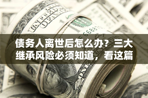 济南债务人离世后怎么办？三大继承风险必须知道，看这篇就够了