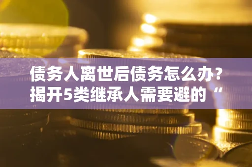 济南债务人离世后债务怎么办？揭开5类继承人需要避的“坑”