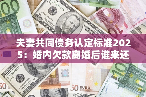 济南夫妻共同债务认定标准2025：婚内欠款离婚后谁来还？