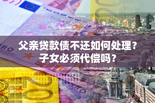 济南父亲贷款债不还如何处理？子女必须代偿吗？