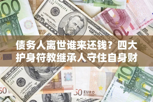 济南债务人离世谁来还钱？四大护身符教继承人守住自身财产