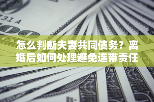 济南怎么判断夫妻共同债务？离婚后如何处理避免连带责任？